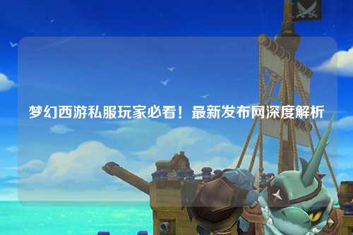 夢(mèng)幻西游私服玩家必看！最新發(fā)布網(wǎng)深度解析