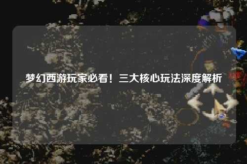 夢幻西游玩家必看！三大核心玩法深度解析